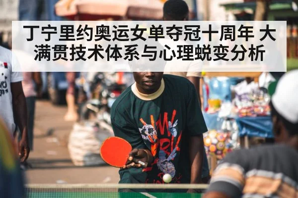丁宁里约奥运女单夺冠十周年 大满贯技术体系与心理蜕变分析