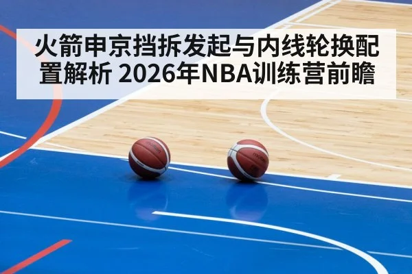 火箭申京挡拆发起与内线轮换配置解析 2026年NBA训练营前瞻